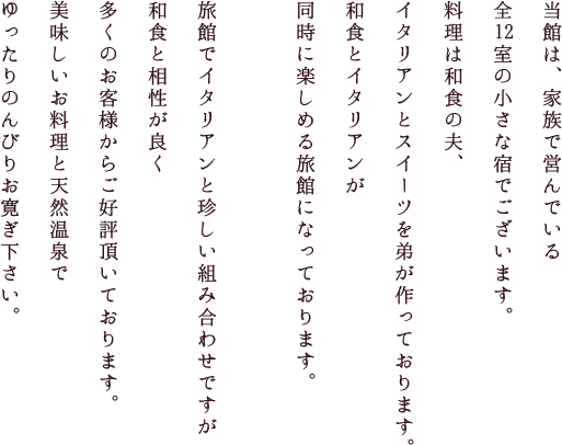 当館は、家族で営んでいる全12室の小さな宿でございます。料理は和食の夫、イタリアンとスイーツを弟が作っております。
		和食とイタリアンが同時に楽しめる旅館になっております。旅館でイタリアンと珍しい組み合わせですが和食と相性が良く 多くのお客様からご好評頂いております。 美味しいお料理と天然温泉でゆったりのんびりお寛ぎ下さい。
